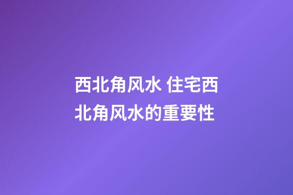 西北角风水 住宅西北角风水的重要性